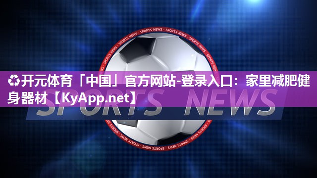 ♻开元体育「中国」官方网站-登录入口：家里减肥健身器材