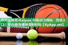 ♻开元体育·Kaiyun(中国)官方网站 - 登录入口：室内健身哪种器材好用