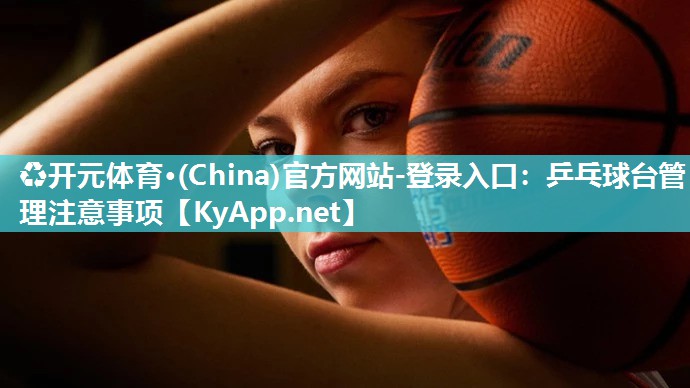 ♻开元体育·(China)官方网站-登录入口：乒乓球台管理注意事项