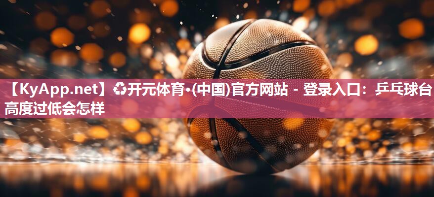 ♻开元体育·(中国)官方网站 - 登录入口：乒乓球台高度过低会怎样