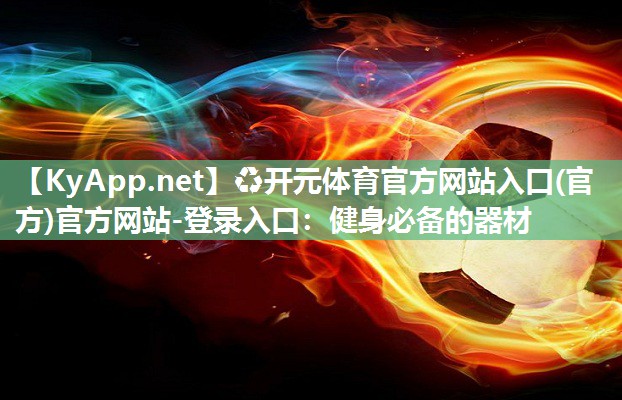 ♻开元体育官方网站入口(官方)官方网站-登录入口：健身必备的器材