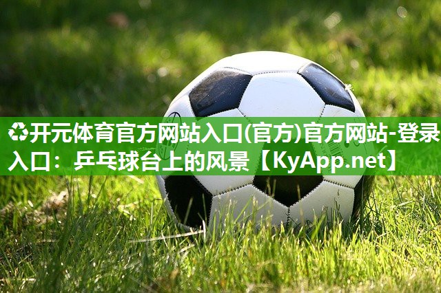 ♻开元体育官方网站入口(官方)官方网站-登录入口：乒乓球台上的风景