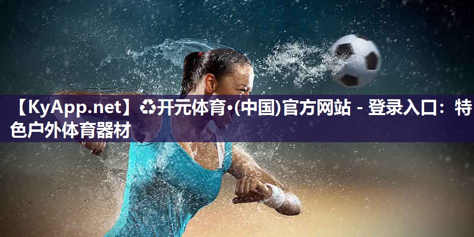 ♻开元体育·(中国)官方网站 - 登录入口：特色户外体育器材