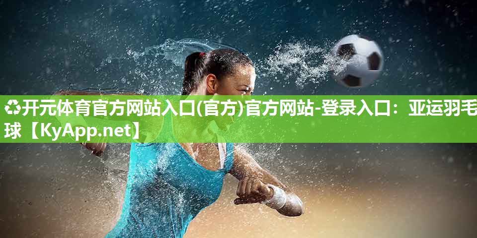 ♻开元体育官方网站入口(官方)官方网站-登录入口：亚运羽毛球
