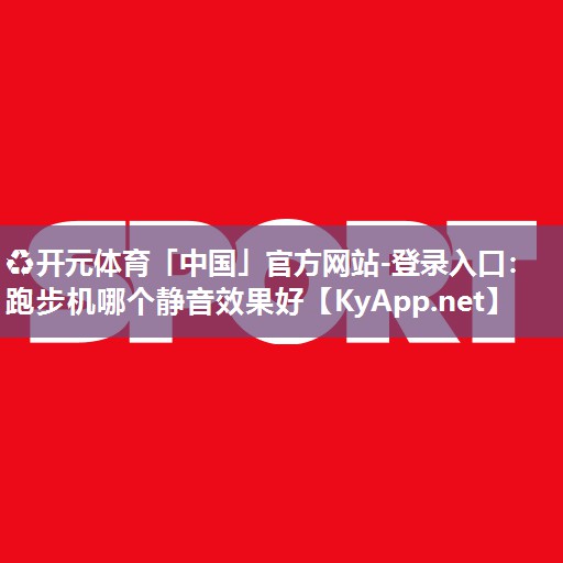 ♻开元体育「中国」官方网站-登录入口：跑步机哪个静音效果好