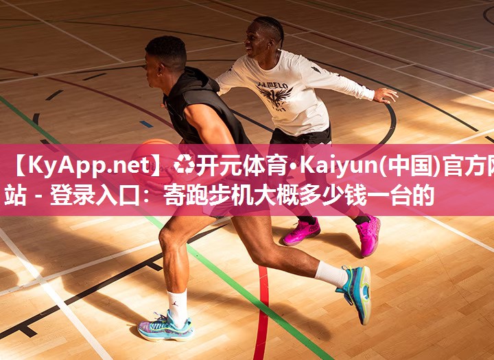 ♻开元体育·Kaiyun(中国)官方网站 - 登录入口：寄跑步机大概多少钱一台的