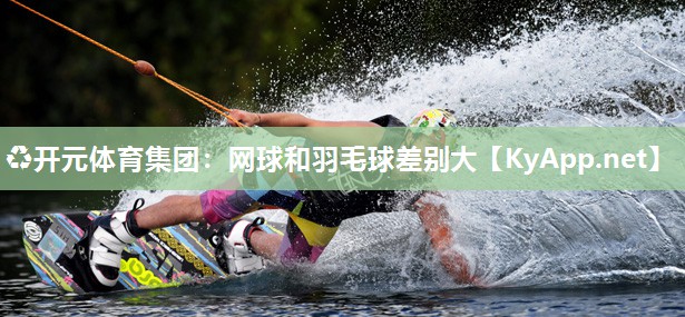 ♻开元体育集团：网球和羽毛球差别大