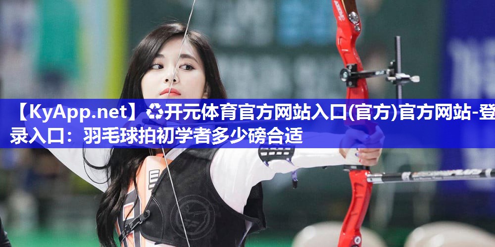 ♻开元体育官方网站入口(官方)官方网站-登录入口：羽毛球拍初学者多少磅合适