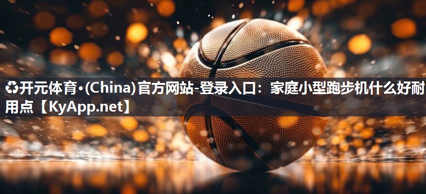 ♻开元体育·(China)官方网站-登录入口：家庭小型跑步机什么好耐用点