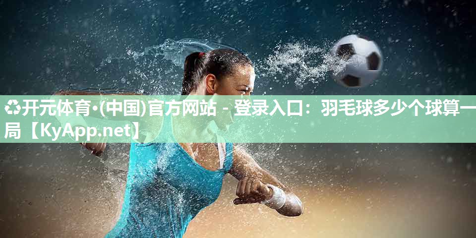♻开元体育·(中国)官方网站 - 登录入口：羽毛球多少个球算一局