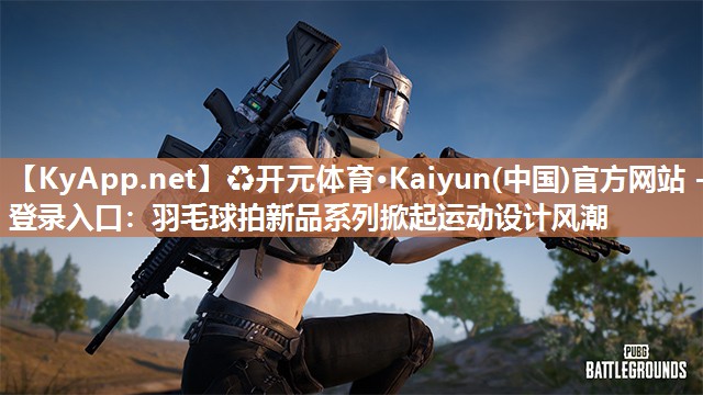 ♻开元体育·Kaiyun(中国)官方网站 - 登录入口：羽毛球拍新品系列掀起运动设计风潮
