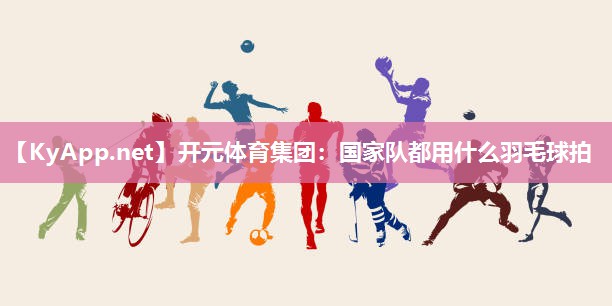 国家队都用什么羽毛球拍